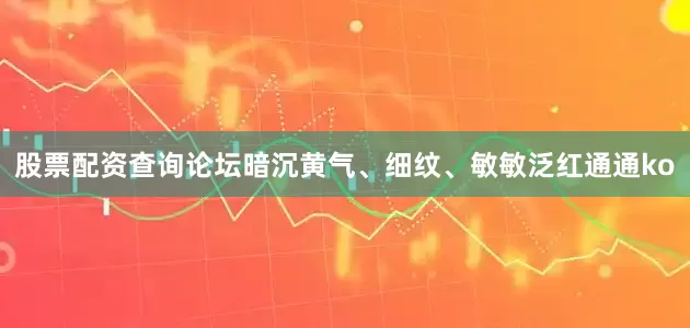 股票配资查询论坛暗沉黄气、细纹、敏敏泛红通通ko