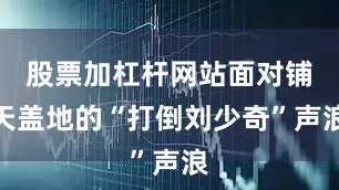 股票加杠杆网站面对铺天盖地的“打倒刘少奇”声浪